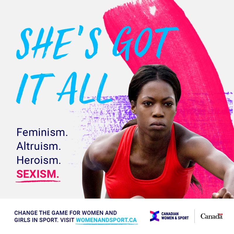 Female athlete; text reads: She’s got it all. Feminism. Altruism. Heroism. Sexism. Change the game for women and girls in sport. Womenandsport.ca